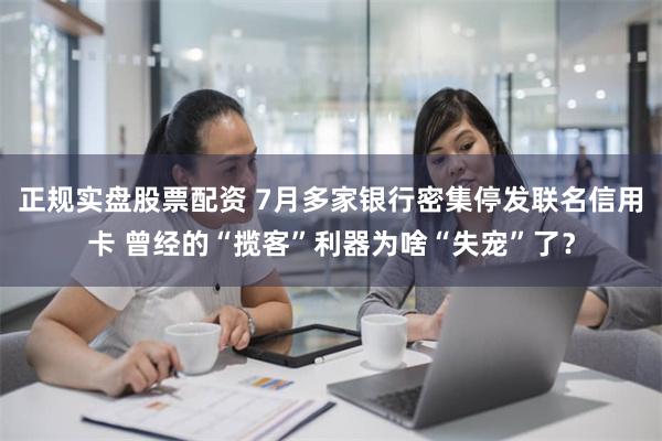 正规实盘股票配资 7月多家银行密集停发联名信用卡 曾经的“揽客”利器为啥“失宠”了？