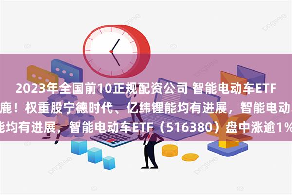 2023年全国前10正规配资公司 智能电动车ETF盘中资讯|固态电池群雄逐鹿！权重股宁德时代、亿纬锂能均有进展，智能电动车ETF（516380）盘中涨逾1%！