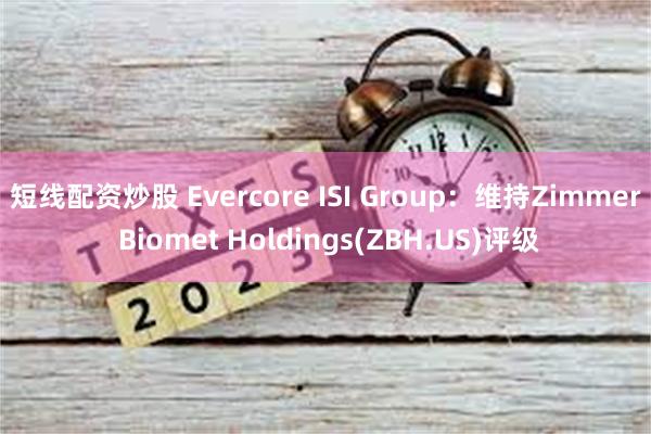 短线配资炒股 Evercore ISI Group：维持Zimmer Biomet Holdings(ZBH.US)评级