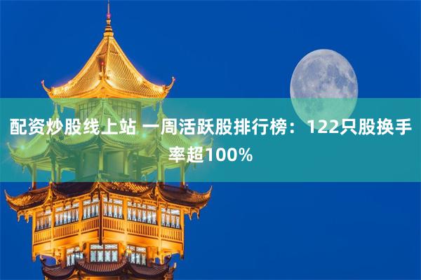 配资炒股线上站 一周活跃股排行榜：122只股换手率超100%