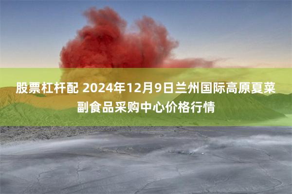 股票杠杆配 2024年12月9日兰州国际高原夏菜副食品采购中心价格行情