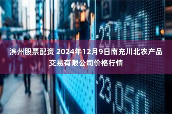 滨州股票配资 2024年12月9日南充川北农产品交易有限公司价格行情