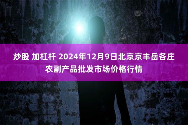 炒股 加杠杆 2024年12月9日北京京丰岳各庄农副产品批发市场价格行情