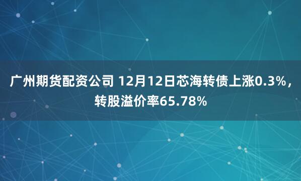 广州期货配资公司 12月12日芯海转债上涨0.3%，转股溢价率65.78%