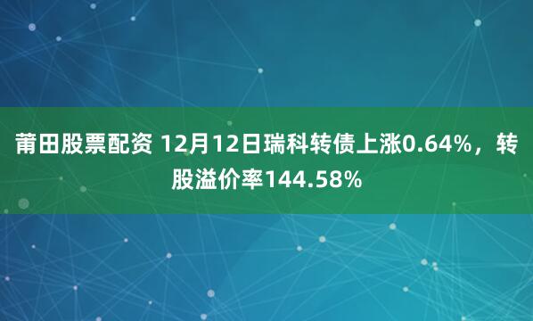 莆田股票配资 12月12日瑞科转债上涨0.64%，转股溢价率144.58%