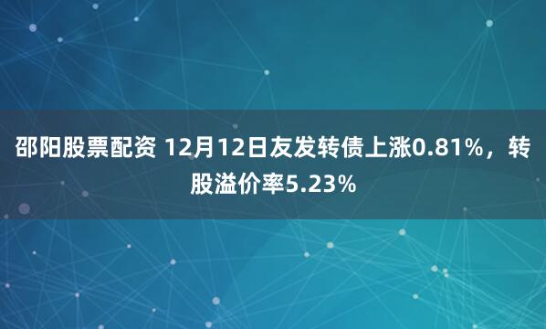 邵阳股票配资 12月12日友发转债上涨0.81%，转股溢价率5.23%