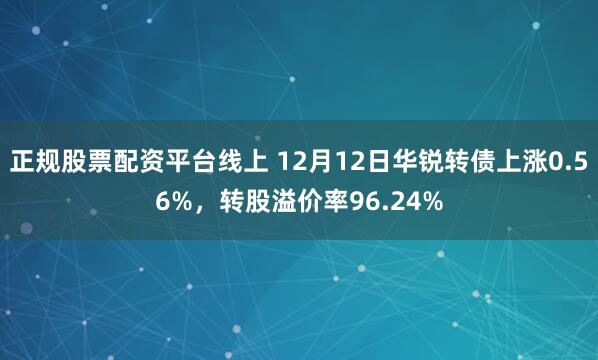 正规股票配资平台线上 12月12日华锐转债上涨0.56%，转股溢价率96.24%