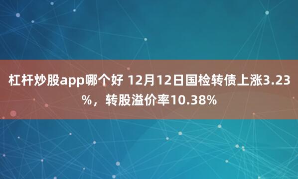 杠杆炒股app哪个好 12月12日国检转债上涨3.23%，转股溢价率10.38%