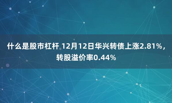 什么是股市杠杆 12月12日华兴转债上涨2.81%，转股溢价率0.44%