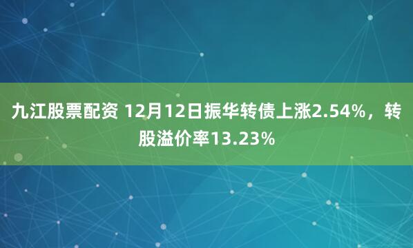 九江股票配资 12月12日振华转债上涨2.54%，转股溢价率13.23%