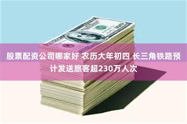 股票配资公司哪家好 农历大年初四 长三角铁路预计发送旅客超230万人次