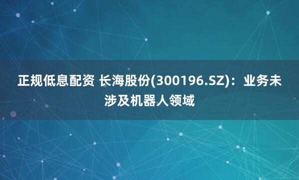 正规低息配资 长海股份(300196.SZ)：业务未涉及机器人领域