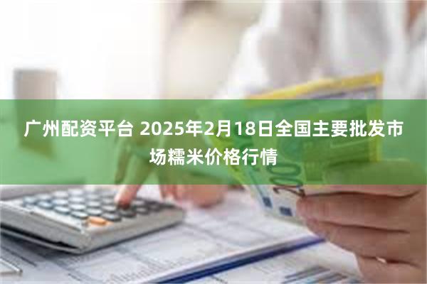 广州配资平台 2025年2月18日全国主要批发市场糯米价格行情