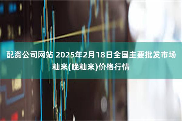 配资公司网站 2025年2月18日全国主要批发市场籼米(晚籼米)价格行情