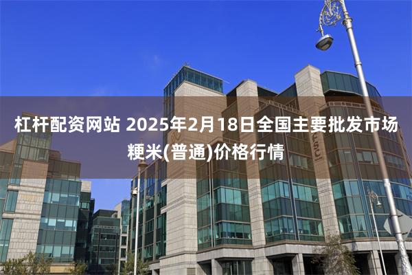 杠杆配资网站 2025年2月18日全国主要批发市场粳米(普通)价格行情