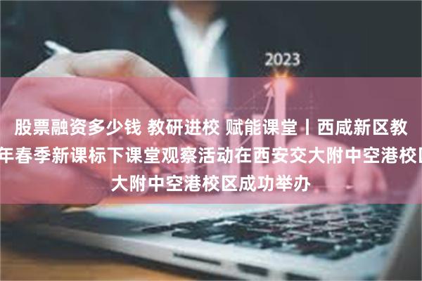 股票融资多少钱 教研进校 赋能课堂丨西咸新区教科院2025年春季新课标下课堂观察活动在西安交大附中空港校区成功举办