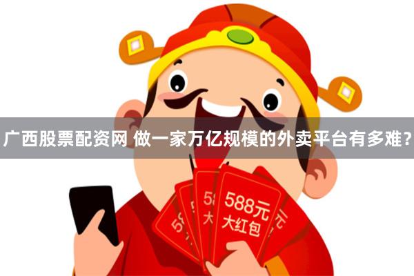 广西股票配资网 做一家万亿规模的外卖平台有多难？