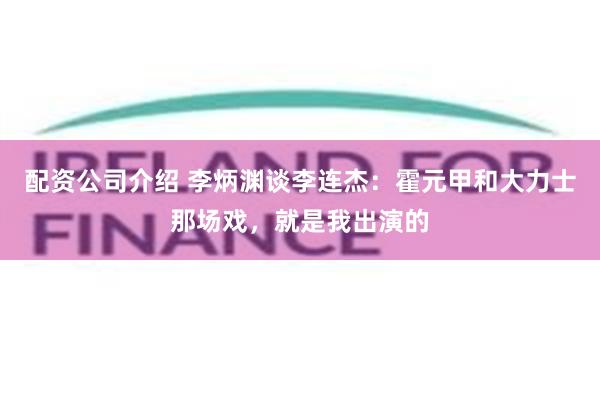 配资公司介绍 李炳渊谈李连杰：霍元甲和大力士那场戏，就是我出演的