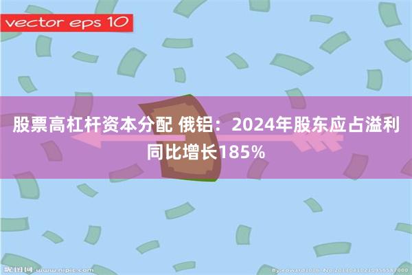 股票高杠杆资本分配 俄铝：2024年股东应占溢利同比增长185%