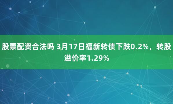 股票配资合法吗 3月17日福新转债下跌0.2%，转股溢价率1.29%