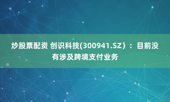 炒股票配资 创识科技(300941.SZ）：目前没有涉及跨境支付业务