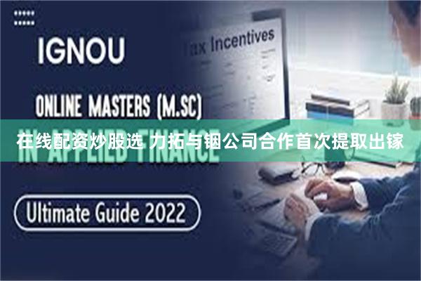 在线配资炒股选 力拓与铟公司合作首次提取出镓